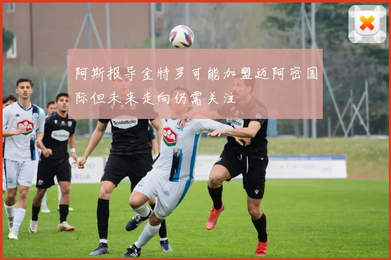 阿斯报导金特罗可能加盟迈阿密国际但未来走向仍需关注