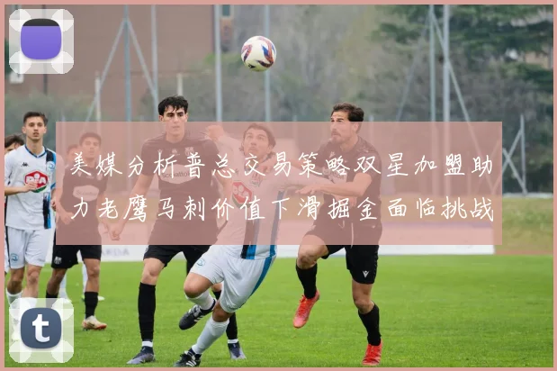 美媒分析普总交易策略双星加盟助力老鹰马刺价值下滑掘金面临挑战