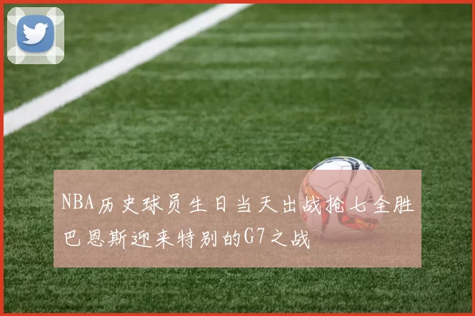 NBA历史球员生日当天出战抢七全胜巴恩斯迎来特别的G7之战