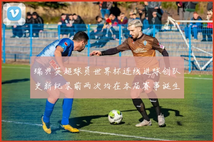 瑞典英超球员世界杯连线进球创队史新纪录前两次均在本届赛事诞生