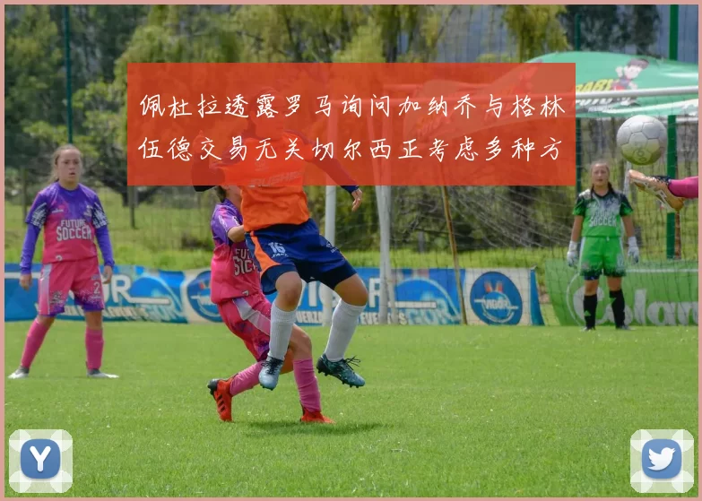 佩杜拉透露罗马询问加纳乔与格林伍德交易无关切尔西正考虑多种方案