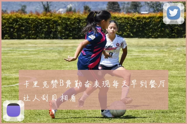 卡里克赞B费勤奋表现每天早到餐厅让人刮目相看