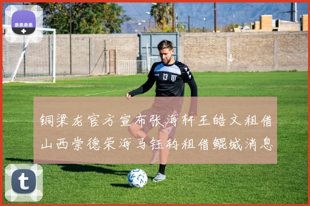 铜梁龙官方宣布张海轩王皓文租借山西崇德荣海马钰钧租借鲲城消息
