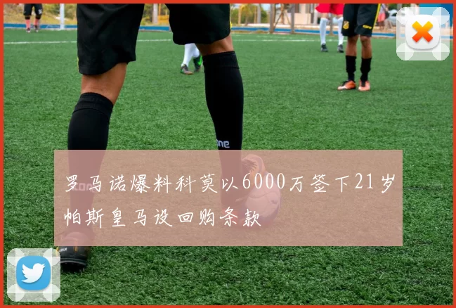 罗马诺爆料科莫以6000万签下21岁帕斯皇马设回购条款