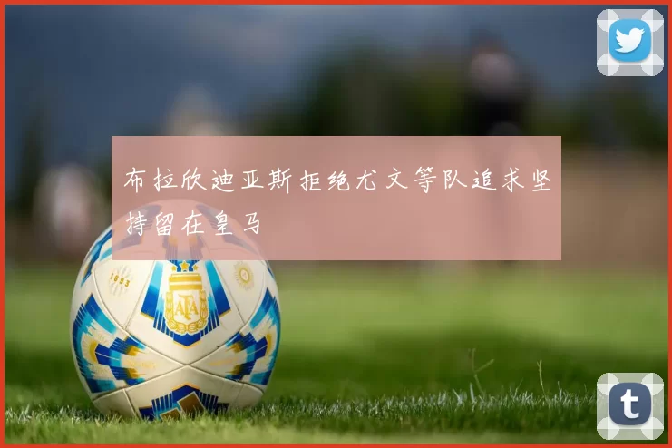 布拉欣迪亚斯拒绝尤文等队追求坚持留在皇马