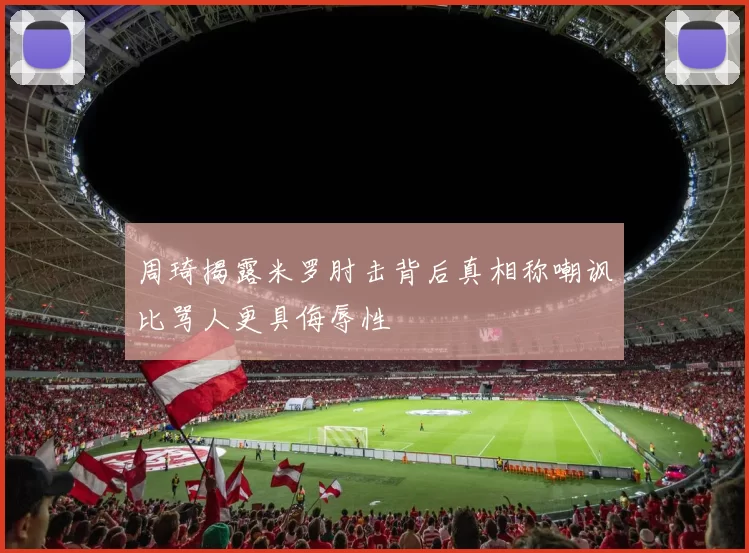 周琦揭露米罗肘击背后真相称嘲讽比骂人更具侮辱性