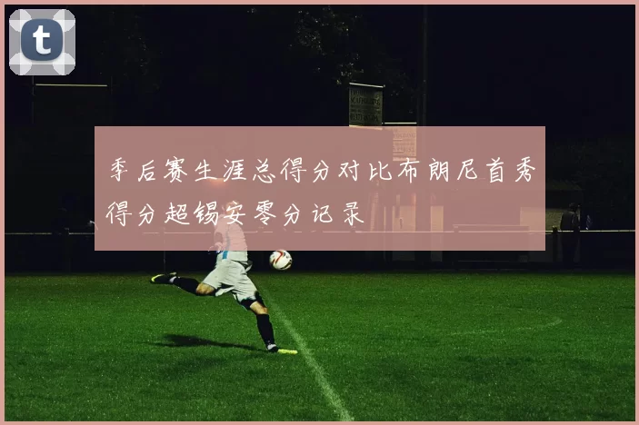 季后赛生涯总得分对比布朗尼首秀得分超锡安零分记录