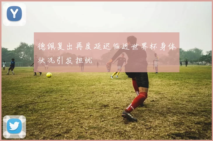德佩复出再度延迟临近世界杯身体状况引发担忧