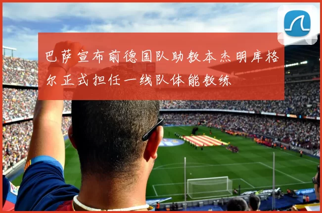 巴萨宣布前德国队助教本杰明库格尔正式担任一线队体能教练