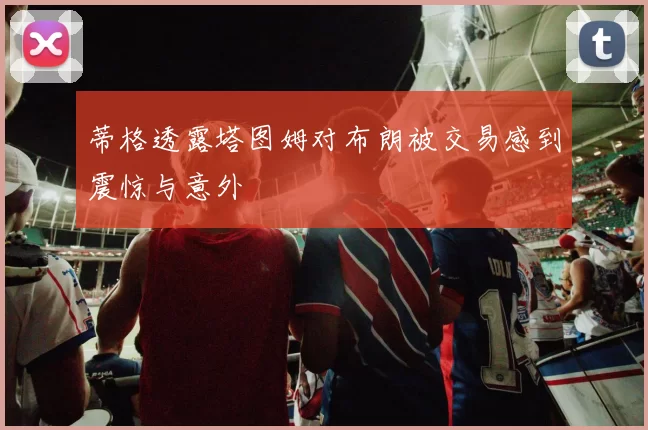 蒂格透露塔图姆对布朗被交易感到震惊与意外