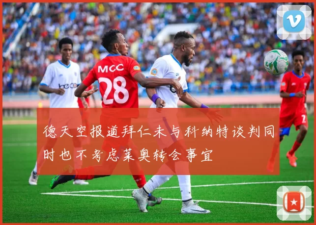 德天空报道拜仁未与科纳特谈判同时也不考虑莱奥转会事宜