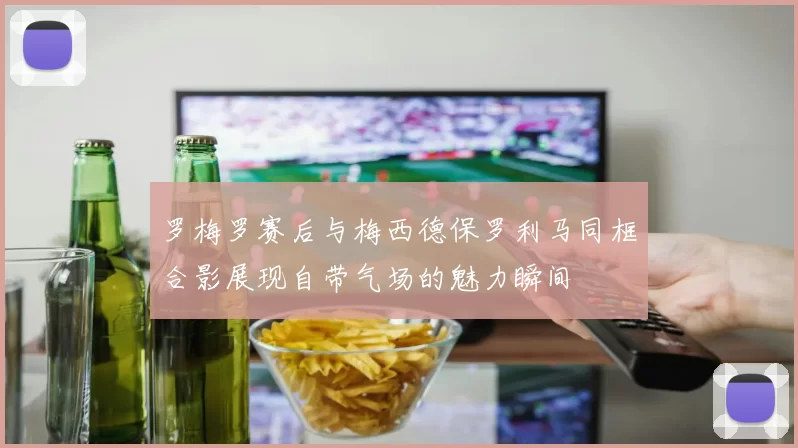 罗梅罗赛后与梅西德保罗利马同框合影展现自带气场的魅力瞬间