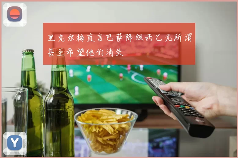 里克尔梅直言巴萨降级西乙无所谓甚至希望他们消失