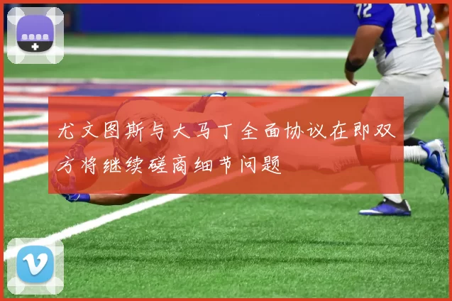 尤文图斯与大马丁全面协议在即双方将继续磋商细节问题
