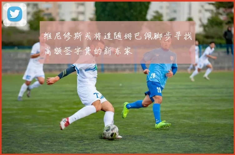 维尼修斯或将追随姆巴佩脚步寻找高额签字费的新东家