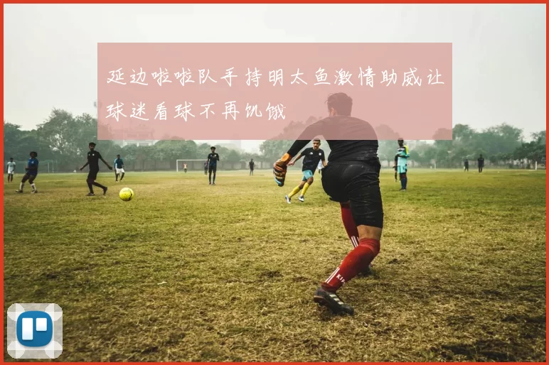 延边啦啦队手持明太鱼激情助威让球迷看球不再饥饿