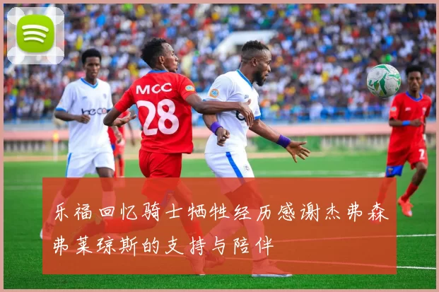 乐福回忆骑士牺牲经历感谢杰弗森弗莱琼斯的支持与陪伴