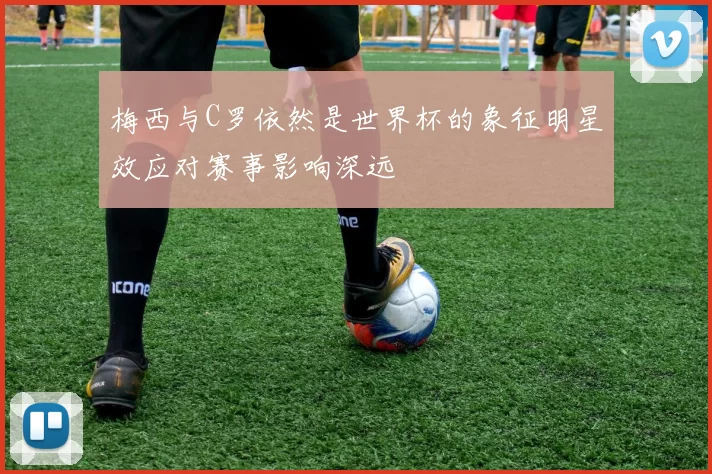 梅西与C罗依然是世界杯的象征明星效应对赛事影响深远