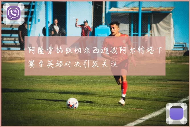 阿隆索执教切尔西迎战阿尔特塔下赛季英超对决引发关注
